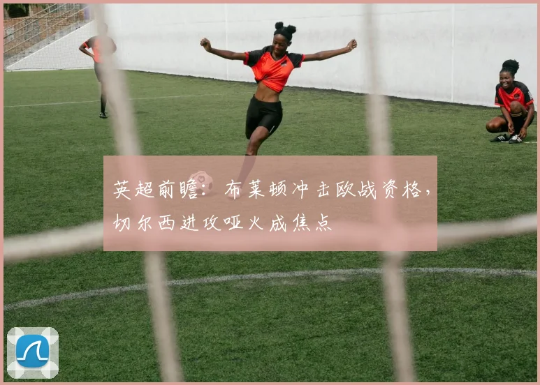 英超前瞻：布莱顿冲击欧战资格，切尔西进攻哑火成焦点