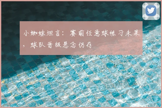 小蜘蛛坦言：赛前任意球练习未果，球队晋级悬念仍存