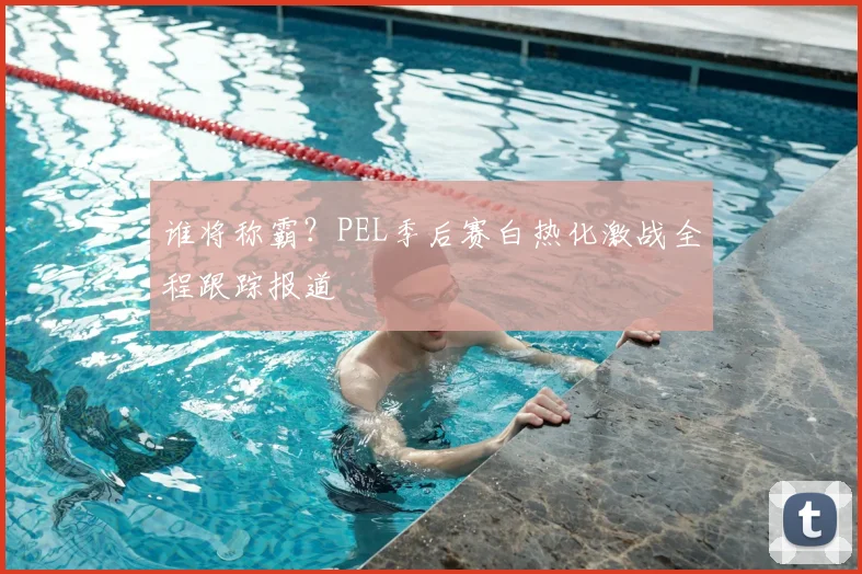 谁将称霸？PEL季后赛白热化激战全程跟踪报道