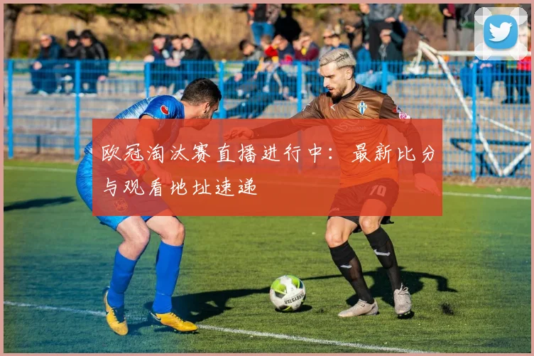 欧冠淘汰赛直播进行中：最新比分与观看地址速递