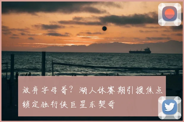 放弃字母哥？湖人休赛期引援焦点锁定独行侠巨星东契奇