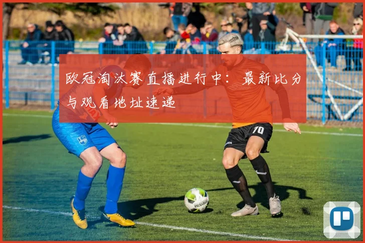 欧冠淘汰赛直播进行中：最新比分与观看地址速递