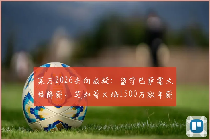 莱万2026去向成疑：留守巴萨需大幅降薪，芝加哥火焰1500万欧年薪强力诱惑