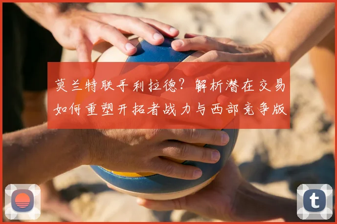 莫兰特联手利拉德？解析潜在交易如何重塑开拓者战力与西部竞争版图