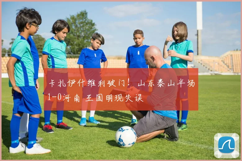 卡扎伊什维利破门！山东泰山半场1-0河南 王国明现失误