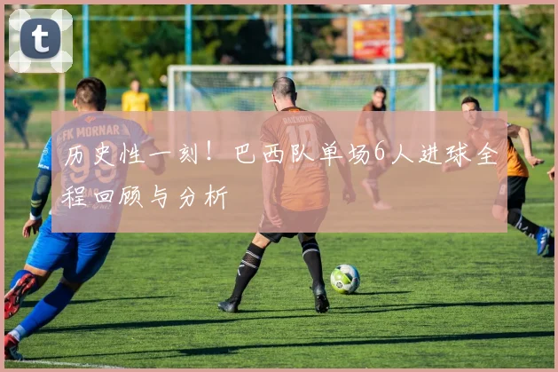 历史性一刻！巴西队单场6人进球全程回顾与分析
