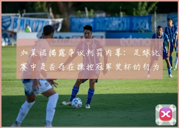 加莱诺揭露争议判罚内幕：足球比赛中是否存在操控冠军奖杯的行为？